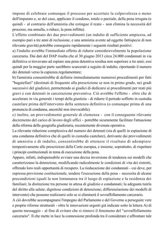 avvenuto sino alla legge n. 241 del 2006, di sola concessione dell'indulto) deriva dalle
diverse caratteristiche dei due strumenti di clemenza. L'indulto, a differenza dell'amnistia,
impone di celebrare comunque il processo per accertare la colpevolezza o meno
dell'imputato e, se del caso, applicare il condono, totale o parziale, della pena irrogata (e
quindi - al contrario dell'amnistia che estingue il reato - non elimina la necessità del 
processo, ma annulla, o riduce, la pena inflitta).
L'effetto combinato dei due provvedimenti (un indulto di sufficiente ampiezza, ad
esempio pari a tre anni di reclusione, e una amnistia avente ad oggetto fattispecie di non
rilevante gravità) potrebbe conseguire rapidamente i seguenti risultati positivi: 
a) l'indulto avrebbe l'immediato effetto di ridurre considerevolmente la popolazione
carceraria. Dai dati del DAP risulta che al 30 giugno 2013 circa 24.000 condannati in via
definitiva si trovavano ad espiare una pena detentiva residua non superiore a tre anni; essi
quindi per la maggior parte sarebbero scarcerati a seguito di indulto, riportando il numero
dei detenuti verso la capienza regolamentare;
b) l'amnistia consentirebbe di definire immediatamente numerosi procedimenti per fatti
"bagatellari" (destinati di frequente alla prescrizione se non in primo grado, nei gradi
successivi del giudizio), permettendo ai giudici di dedicarsi ai procedimenti per reati più 
gravi e con detenuti in carcerazione preventiva. Ciò avrebbe l'effetto - oltre che di
accelerare in via generale i tempi della giustizia - di ridurre il periodo sofferto in custodia
cautelare prima dell'intervento della sentenza definitiva (o comunque prima di una
pronuncia di condanna, ancorché non irrevocabile). 
c) inoltre, un provvedimento generale di clemenza - con il conseguente rilevante
decremento del carico di lavoro degli uffici - potrebbe sicuramente facilitare l'attuazione
della riforma della geografia giudiziaria, recentemente divenuta operativa.
La rilevante riduzione complessiva del numero dei detenuti (sia di quelli in espiazione di
una condanna definitiva che di quelli in custodia cautelare), derivante dai provvedimenti
di amnistia e di indulto, consentirebbe di ottenere il risultato di adempiere
tempestivamente alle prescrizioni della Corte europea, e insieme, soprattutto, di rispettare
i principi costituzionali in tema di esecuzione della pena.
Appare, infatti, indispensabile avviare una decisa inversione di tendenza sui modelli che
caratterizzano la detenzione, modificando radicalmente le condizioni di vita dei ristretti,
offrendo loro reali opportunità di recupero. La rieducazione dei condannati - cui deve, per
espressa previsione costituzionale, tendere l'esecuzione della pena - necessita di alcune
precondizioni (quali la non lontananza tra il luogo di espiazione e la residenza dei
familiari; la distinzione tra persone in attesa di giudizio e condannati; la adeguata tutela
del diritto alla salute; dignitose condizioni di detenzione; differenziazione dei modelli di
intervento) che possono realizzarsi solo se si eliminerà il sovraffollamento carcerario.
A ciò dovrebbe accompagnarsi l'impegno del Parlamento e del Governo a perseguire vere 
e proprie riforme strutturali - oltre le innovazioni urgenti già indicate sotto la lettera A) di 
questo messaggio - al fine di evitare che si rinnovi il fenomeno del "sovraffollamento
carcerario". Il che mette in luce la connessione profonda tra il considerare e affrontare tale
fenomeno e il mettere mano a un'opera, da lungo tempo matura e attesa, di rinnovamento
dell'Amministrazione della giustizia. La connessione più evidente è quella tra 
 
