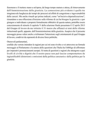 questo messaggio - al fine di evitare che si rinnovi il fenomeno del "sovraffollamento
carcerario". Il che mette in luce la connessione profonda tra il considerare e affrontare tale
fenomeno e il mettere mano a un'opera, da lungo tempo matura e attesa, di rinnovamento
dell'Amministrazione della giustizia. La connessione più evidente è quella tra 
irragionevole lunghezza dei tempi dei processi ed effetti di congestione e ingovernabilità 
delle carceri. Ma anche rimedi qui prima indicati, come "un'incisiva depenalizzazione",
rimandano a una riflessione d'insieme sulle riforme di cui ha bisogno la giustizia: e per
giungere a individuare e proporre formalmente obbiettivi di questa natura, potrebbe essere
concretamente di stimolo il capitolo V della relazione finale presentata il 12 aprile 2013
dal Gruppo di lavoro da me istituito il 31 marzo che affiancò ai temi delle riforme 
istituzionali quelli, appunto, dell'Amministrazione della giustizia. Auspico che il presente
messaggio possa valere anche a richiamare l'attenzione sugli orientamenti di quel Gruppo
di lavoro, condivisi da esponenti di diverse forze politiche.
Onorevoli parlamentari,
confido che vorrete intendere le ragioni per cui mi sono rivolto a voi attraverso un formale
messaggio al Parlamento e la natura delle questioni che l'Italia ha l'obbligo di affrontare
per imperativi pronunciamenti europei. Si tratta di questioni e ragioni che attengono a quei
livelli di civiltà e dignità che il nostro paese non può lasciar compromettere da 
ingiustificabili distorsioni e omissioni della politica carceraria e della politica per la
giustizia.
 
 
 