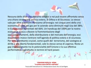 Nessuna delle sfide che abbiamo dinanzi a noi può essere affrontata senza
una chiara strategia di politica estera, di Difesa e di Sicurezza. Lo stesso
vale per altre questioni. Pensiamo all'energia: nei cinque anni della crisi
economica i costi del gas per le aziende sono diminuiti negli Usa del 38%;
in Europa sono aumentati del 66%. Un handicap del 100% per la nostra
economia. Gioca a sfavore la frammentazione degli
approvvigionamenti, della distribuzione e del mercato dell'energia; essi
dovrebbero invece rientrare nell'agenda di politica estera e di sicurezza.
Per temi altrettanto cruciali, come quelli del terrorismo, del sostegno ai
diritti e alle libertà fondamentali, vale lo stesso senso di urgenza. Resta un
gap impressionante tra le potenzialità dell'Unione e la sua effettiva
performance, soprattutto in termini di hard power.

CONVEGNO 30/01/14 - ROMA
"La politica estera dell'UE e dell'Italia"
Traccia dell’intervento di S.E. l’Ambasciatore Giulio Terzi di Sant’Agata

10

 