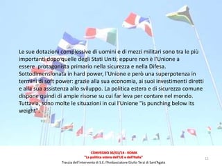 Le sue dotazioni complessive di uomini e di mezzi militari sono tra le più
importanti dopo quelle degli Stati Uniti; eppure non è l'Unione a
essere protagonista primario nella sicurezza e nella Difesa.
Sottodimensionata in hard power, l'Unione e però una superpotenza in
termini di soft power: grazie alla sua economia, ai suoi investimenti diretti
e alla sua assistenza allo sviluppo. La politica estera e di sicurezza comune
dispone quindi di ampie risorse su cui far leva per contare nel mondo.
Tuttavia, sono molte le situazioni in cui l'Unione "is punching below its
weight".

CONVEGNO 30/01/14 - ROMA
"La politica estera dell'UE e dell'Italia"
Traccia dell’intervento di S.E. l’Ambasciatore Giulio Terzi di Sant’Agata

11

 