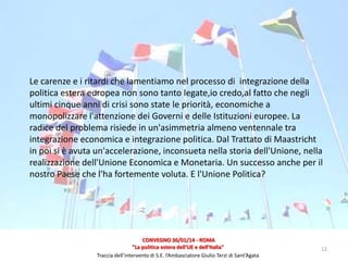 Le carenze e i ritardi che lamentiamo nel processo di integrazione della
politica estera europea non sono tanto legate,io credo,al fatto che negli
ultimi cinque anni di crisi sono state le priorità, economiche a
monopolizzare l'attenzione dei Governi e delle Istituzioni europee. La
radice del problema risiede in un'asimmetria almeno ventennale tra
integrazione economica e integrazione politica. Dal Trattato di Maastricht
in poi si è avuta un'accelerazione, inconsueta nella storia dell'Unione, nella
realizzazione dell'Unione Economica e Monetaria. Un successo anche per il
nostro Paese che l'ha fortemente voluta. E l'Unione Politica?

CONVEGNO 30/01/14 - ROMA
"La politica estera dell'UE e dell'Italia"
Traccia dell’intervento di S.E. l’Ambasciatore Giulio Terzi di Sant’Agata

12

 