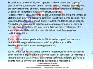 Se con l'Atto Unico dell'87, con l'apporto italiano, diventava "cogente" la
consultazione sui principali temi di politica estera,il Trattato di Maastricht
precisava strumenti, obiettivi, meccanismi, potenziati poi dal Trattato di
Lisbona con importanti innovazioni strutturali (Alto
Rappresentante, SEAE, raccordo con la Commissione).Sono però sempre gli
Stati membri ad avere esclusivo potere di iniziativa; e per le decisioni vale
la regola del consenso, a meno di diversa delibera del Consiglio Europeo.
Ne risulta che disponiamo di istituzioni economico-finanziarie, come la
BCE, che hanno nettamente superato la fase intergovernativa; mentre
sono ancora tutti da costruire due pilastri sui quali deve poggiare
un'Unione politica:
A)una politica estera guidata da un Ministro che la guidi senza essere
limitato dalla regola del consenso nei Consigli Europei e Affari
Esteri,organismi tipicamente intergovernativi;
B)una Difesa con Forze Armate comuni e integrate,sotto la responsabilità
di un Ministro e organizzate in un'unica catena di comando. La tendenza a
limitare ulteriori trasferimenti di sovranità continua a rivelarsi più netta di
quanto non sia avvenuto in ambito economico e monetario.
CONVEGNO 30/01/14 - ROMA
"La politica estera dell'UE e dell'Italia"
Traccia dell’intervento di S.E. l’Ambasciatore Giulio Terzi di Sant’Agata

13

 
