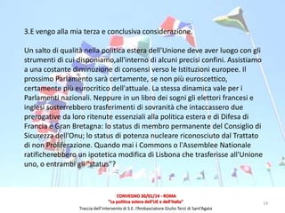 3.E vengo alla mia terza e conclusiva considerazione.
Un salto di qualità nella politica estera dell'Unione deve aver luogo con gli
strumenti di cui disponiamo,all'interno di alcuni precisi confini. Assistiamo
a una costante diminuzione di consensi verso le Istituzioni europee. Il
prossimo Parlamento sarà certamente, se non più euroscettico,
certamente più eurocritico dell'attuale. La stessa dinamica vale per i
Parlamenti nazionali. Neppure in un libro dei sogni gli elettori francesi e
inglesi sosterrebbero trasferimenti di sovranità che intaccassero due
prerogative da loro ritenute essenziali alla politica estera e di Difesa di
Francia e Gran Bretagna: lo status di membro permanente del Consiglio di
Sicurezza dell'Onu; lo status di potenza nucleare riconosciuto dal Trattato
di non Proliferazione. Quando mai i Commons o l'Assemblee Nationale
ratificherebbero un ipotetica modifica di Lisbona che trasferisse all'Unione
uno, o entrambi gli "status"?

CONVEGNO 30/01/14 - ROMA
"La politica estera dell'UE e dell'Italia"
Traccia dell’intervento di S.E. l’Ambasciatore Giulio Terzi di Sant’Agata

14

 