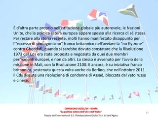 È d'altra parte proprio nell'istituzione globale più autorevole, le Nazioni
Unite, che la politica estera europea appare spesso alla ricerca di sè stessa.
Per restare alla storia recente, molti hanno manifestato disappunto per
l'"eccesso di protagonismo" franco britannico nell'avviare la "no fly zone"
contro Gheddafi, quando si sarebbe dovuto constatare che la Risoluzione
1973 del Cds era stata proposta e negoziata da quei due membri
permanenti europei, e non da altri. Lo stesso è avvenuto per l'avvio della
missione in Mali, con la Risoluzione 2100. E ancora, è su iniziativa franco
britannica, sostenuta questa volta anche da Berlino, che nell'ottobre 2011
il Cds discute una risoluzione di condanna di Assad, bloccata dal veto russo
e cinese.

CONVEGNO 30/01/14 - ROMA
"La politica estera dell'UE e dell'Italia"
Traccia dell’intervento di S.E. l’Ambasciatore Giulio Terzi di Sant’Agata

15

 