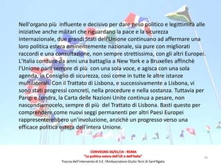 Nell'organo più influente e decisivo per dare peso politico e legittimità alle
iniziative anche militari che riguardano la pace e la sicurezza
internazionale, due grandi Stati dell'Unione continuano ad affermare una
loro politica estera eminentemente nazionale, sia pure con migliorati
raccordi e una consultazione, non sempre strettissima, con gli altri Europei.
L'Italia conduce da anni una battaglia a New York e a Bruxelles affinchè
l'Unione parli sempre di più con una sola voce, e agisca con una sola
agenda, in Consiglio di sicurezza, così come in tutte le altre istanze
multilaterali. Con il Trattato di Lisbona, e successivamente a Lisbona, vi
sono stati progressi concreti, nella procedure e nella sostanza. Tuttavia per
Parigi e Londra, la Carta delle Nazioni Unite continua a pesare, non
nascondiamocelo, sempre di più del Trattato di Lisbona. Basti questo per
comprendere come nuovi seggi permanenti per altri Paesi Europei
rappresenterebbero un'involuzione, anzichè un progresso verso una
efficace politica estera dell'intera Unione.

CONVEGNO 30/01/14 - ROMA
"La politica estera dell'UE e dell'Italia"
Traccia dell’intervento di S.E. l’Ambasciatore Giulio Terzi di Sant’Agata

16

 