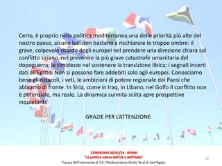 Certo, è proprio nella politica mediterranea,una delle priorità più alte del
nostro paese, alcune luci non bastano a rischiarare le troppe ombre: il
grave, colpevole ritardo degli europei nel prendere una direzione chiara sul
conflitto siriano, nel prevenire la più grave catastrofe umanitaria del
dopoguerra; le timidezze nel sostenere la transizione libica; i segnali incerti
dati all'Egitto. Non si possono fare addebiti solo agli europei. Conosciamo
bene gli ostacoli, i veti, le ambizioni di potere regionale dei Paesi che
abbiamo di fronte. In Siria, come in Iraq, in Libano, nel Golfo il conflitto non
è potenziale, ma reale. La dinamica sunnita-sciita apre prospettive
inquietanti.

GRAZIE PER L’ATTENZIONE

CONVEGNO 30/01/14 - ROMA
"La politica estera dell'UE e dell'Italia"
Traccia dell’intervento di S.E. l’Ambasciatore Giulio Terzi di Sant’Agata

18

 