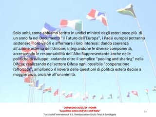 Solo uniti, come abbiamo scritto in undici ministri degli esteri poco più di
un anno fa nel Documento "Il Futuro dell'Europa", i Paesi europei potranno
sostenere i loro valori e affermare i loro interessi: dando coerenza
all'azione esterna dell'Unione; integrandone le diverse componenti;
accrescendo le responsabilità dell'Alto Rappresentante anche nelle
politiche di sviluppo; andando oltre il semplice "pooling and sharing" nella
Difesa; realizzando nel settore Difesa ogni possibile "cooperazione
rafforzata"; ampliando il novero delle questioni di politica estera decise a
maggioranza, anzichè all'unanimità.

CONVEGNO 30/01/14 - ROMA
"La politica estera dell'UE e dell'Italia"
Traccia dell’intervento di S.E. l’Ambasciatore Giulio Terzi di Sant’Agata

19

 