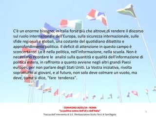 C'è un enorme bisogno, in Italia forse più che altrove,di rendere il discorso
sul ruolo internazionale dell'Europa, sulla sicurezza internazionale, sulle
sfide regionali e globali, una costante del quotidiano dibattito e
approfondimento politico. Il deficit di attenzione in questo campo è
sconcertante. Lo è nella politica, nell'informazione, nella scuola. Non è
necessario ricordare le analisi sulla quantità e qualità dell'informazione di
politica estera, in raffronto a quanto avviene negli altri grandi Paesi
europei, per non parlare degli Stati Uniti. La Vostra iniziativa, rivolta
soprattutto ai giovani, e al futuro, non solo deve colmare un vuoto, ma
deve, come si dice, "fare tendenza".

CONVEGNO 30/01/14 - ROMA
"La politica estera dell'UE e dell'Italia"
Traccia dell’intervento di S.E. l’Ambasciatore Giulio Terzi di Sant’Agata

3

 