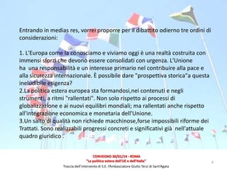 Entrando in medias res, vorrei proporre per il dibattito odierno tre ordini di
considerazioni:
1. L'Europa come la conosciamo e viviamo oggi è una realtà costruita con
immensi sforzi che devono essere consolidati con urgenza. L'Unione
ha una responsabilità e un interesse primario nel contribuire alla pace e
alla sicurezza internazionale. È possibile dare "prospettiva storica"a questa
ineludibile esigenza?
2.La politica estera europea sta formandosi,nei contenuti e negli
strumenti, a ritmi "rallentati". Non solo rispetto ai processi di
globalizzazione e ai nuovi equilibri mondiali; ma rallentati anche rispetto
all'integrazione economica e monetaria dell'Unione.
3.Un salto di qualità non richiede macchinose,forse impossibili riforme dei
Trattati. Sono realizzabili progressi concreti e significativi già nell'attuale
quadro giuridico .
CONVEGNO 30/01/14 - ROMA
"La politica estera dell'UE e dell'Italia"
Traccia dell’intervento di S.E. l’Ambasciatore Giulio Terzi di Sant’Agata

4

 