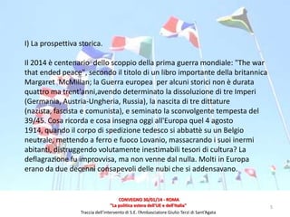 I) La prospettiva storica.
Il 2014 è centenario dello scoppio della prima guerra mondiale: "The war
that ended peace", secondo il titolo di un libro importante della britannica
Margaret McMillan; la Guerra europea per alcuni storici non è durata
quattro ma trent'anni,avendo determinato la dissoluzione di tre Imperi
(Germania, Austria-Ungheria, Russia), la nascita di tre dittature
(nazista, fascista e comunista), e seminato la sconvolgente tempesta del
39/45. Cosa ricorda e cosa insegna oggi all'Europa quel 4 agosto
1914, quando il corpo di spedizione tedesco si abbattè su un Belgio
neutrale, mettendo a ferro e fuoco Lovanio, massacrando i suoi inermi
abitanti, distruggendo volutamente inestimabili tesori di cultura? La
deflagrazione fu improvvisa, ma non venne dal nulla. Molti in Europa
erano da due decenni consapevoli delle nubi che si addensavano.

CONVEGNO 30/01/14 - ROMA
"La politica estera dell'UE e dell'Italia"
Traccia dell’intervento di S.E. l’Ambasciatore Giulio Terzi di Sant’Agata

5

 