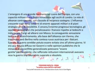 L'emergere di una grande Germania nel cuore dell'Europa, con una
capacità militare e una flotta minacciosa agli occhi di Londra. La rete di
alleanze contrapposte, con clausole di reciproco sostegno. L'influenza
crescente sugli stessi Governi di enormi apparati militari e di piani
strategici privi di flessibilità. E ancora,l'enorme progresso tecnologico, gli
squilibri demografici che penalizzavano i francesi rispetto ai tedeschi e
inducevano Parigi ad allearsi con Mosca; la conseguente sensazione
tedesca di accerchiamento, alla base dell'alleanza con Vienna, che
trascinava però Berlino nella contesa russo austriaca per i Balcani.
Eppure, la guerra avrebbe potuto essere evitata sino all'ultimo giorno. Vi
era una fiducia diffusa nei Governi e nelle opinioni pubbliche che le
minacce di un conflitto generalizzato potessero "essere
gestite"pacificamente; che rafforzate istituzioni internazionali avessero
reso la guerra uno strumento superato e obsoleto.

CONVEGNO 30/01/14 - ROMA
"La politica estera dell'UE e dell'Italia"
Traccia dell’intervento di S.E. l’Ambasciatore Giulio Terzi di Sant’Agata

6

 