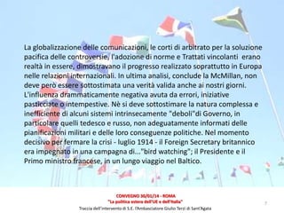 La globalizzazione delle comunicazioni, le corti di arbitrato per la soluzione
pacifica delle controversie, l'adozione di norme e Trattati vincolanti erano
realtà in essere, dimostravano il progresso realizzato soprattutto in Europa
nelle relazioni internazionali. In ultima analisi, conclude la McMillan, non
deve però essere sottostimata una verità valida anche ai nostri giorni.
L'influenza drammaticamente negativa avuta da errori, iniziative
pasticciate o intempestive. Nè si deve sottostimare la natura complessa e
inefficiente di alcuni sistemi intrinsecamente "deboli"di Governo, in
particolare quelli tedesco e russo, non adeguatamente informati delle
pianificazioni militari e delle loro conseguenze politiche. Nel momento
decisivo per fermare la crisi - luglio 1914 - il Foreign Secretary britannico
era impegnato in una campagna di..."bird watching"; il Presidente e il
Primo ministro francese, in un lungo viaggio nel Baltico.

CONVEGNO 30/01/14 - ROMA
"La politica estera dell'UE e dell'Italia"
Traccia dell’intervento di S.E. l’Ambasciatore Giulio Terzi di Sant’Agata

7

 