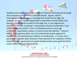Sarebbe fuori luogo trovare nel modello di relazioni internazionali di quegli
anni eccessive analogie con il contesto attuale . Eppure, diversi
interrogativi si ripropongono, a protagonisti mutati,anche oggi. Ad
esempio: la crescita delle potenzialità economiche e militari della Cina,
partner e concorrente sia dell'Ue che degli Usa, in una regione con
sovranità e territori contestati; i contrastanti interessi occidentali e russi
nella "politica di vicinato" a Est e nel Mediterraneo; la corsa agli
armamenti, soprattutto nucleari, in diverse zone del pianeta; i "Governi
deboli" nella gestione delle crisi, nei confronti dei propri apparati di
intelligence e di pianificazione militare; la insufficiente - è il meno che si
possa dire - capacità delle istituzioni internazionali di far rispettare il diritto
internazionale,a cominciare da aspetti fondamentali come quelli dei diritti
umani, delle libertà, e della giustizia.

CONVEGNO 30/01/14 - ROMA
"La politica estera dell'UE e dell'Italia"
Traccia dell’intervento di S.E. l’Ambasciatore Giulio Terzi di Sant’Agata

8

 