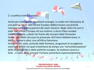 2. La politica estera Europea.
Anche per tutte queste inquietanti analogie, io credo che l'attuazione di
una politica estera dell'Unione Europea debba trovare una priorità
massima nelle preoccupazioni dei nostri Governi. Negli ultimi tre anni è
stata soprattutto l'Europa nel suo insieme, e alcuni Paesi europei
individualmente, a dover far fronte allo tsunami delle Primavere
Arabe, agli effetti che esso ha provocato nell'intero Mediterraneo, in
Medio Oriente e oltre, sino all'Africa Sahariana.
Immigrazioni, asilo, controllo delle frontiere, programmi di accoglienza
sono tutti ambiti nei quali invochiamo da tempo una "comunitarizzazione"
delle responsabilità e delle politiche europee. Se tardiamo ancora a
farlo , il costo delle crisi per l'Unione aumenterà esponenzialmente.

CONVEGNO 30/01/14 - ROMA
"La politica estera dell'UE e dell'Italia"
Traccia dell’intervento di S.E. l’Ambasciatore Giulio Terzi di Sant’Agata

9

 