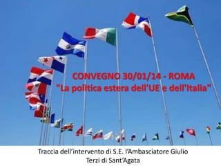 CONVEGNO 30/01/14 - ROMA
"La politica estera dell'UE e dell'Italia"

Traccia dell’intervento di S.E. l’Ambasciatore Giulio
Terzi di Sant’Agata

 