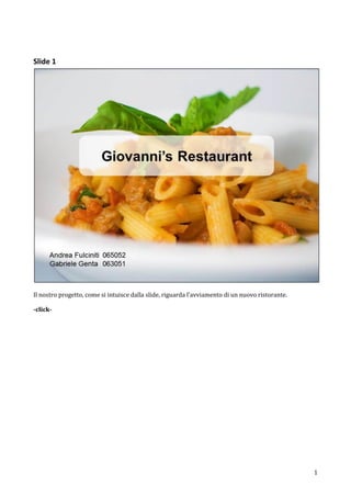 Slide 1




Il nostro progetto, come si intuisce dalla slide, riguarda l’avviamento di un nuovo ristorante.

-click-




                                                                                                  1
 