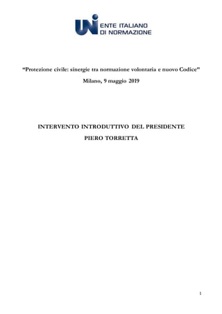 1
“Protezione civile: sinergie tra normazione volontaria e nuovo Codice”
Milano, 9 maggio 2019
INTERVENTO INTRODUTTIVO DEL PRESIDENTE
PIERO TORRETTA
 
