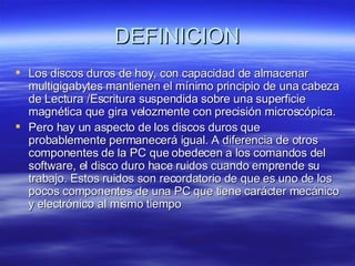 DEFINICION Los discos duros de hoy, con capacidad de almacenar multigigabytes mantienen el mínimo principio de una cabeza de Lectura /Escritura suspendida sobre una superficie magnética que gira velozmente con precisión microscópica. Pero hay un aspecto de los discos duros que probablemente permanecerá igual. A diferencia de otros componentes de la PC que obedecen a los comandos del software, el disco duro hace ruidos cuando emprende su trabajo. Estos ruidos son recordatorio de que es uno de los pocos componentes de una PC que tiene carácter mecánico y electrónico al mismo tiempo  