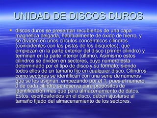 UNIDAD DE DISCOS DUROS discos duros se presentan recubiertos de una capa magnética delgada, habitualmente de óxido de hierro, y se dividen en unos círculos concéntricos cilindros (coincidentes con las pistas de los disquetes), que empiezan en la parte exterior del disco (primer cilindro) y terminan en la parte interior (último). Asimismo estos cilindros se dividen en sectores, cuyo número esta determinado por el tipo de disco y su formato, siendo todos ellos de un tamaño fijo en cualquier disco. Cilindros como sectores se identifican con una serie de números que se les asignan, empezando por el 1, pues el numero 0 de cada cilindro se reserva para propósitos de identificación mas que para almacenamiento de datos. Estos, escritos/leídos en el disco, deben ajustarse al tamaño fijado del almacenamiento de los sectores.  