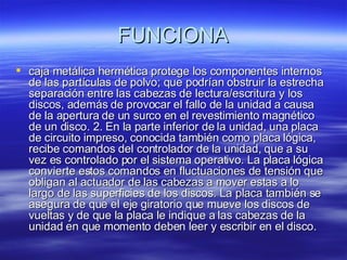 FUNCIONA caja metálica hermética protege los componentes internos de las partículas de polvo; que podrían obstruir la estrecha separación entre las cabezas de lectura/escritura y los discos, además de provocar el fallo de la unidad a causa de la apertura de un surco en el revestimiento magnético de un disco. 2. En la parte inferior de la unidad, una placa de circuito impreso, conocida también como placa lógica, recibe comandos del controlador de la unidad, que a su vez es controlado por el sistema operativo. La placa lógica convierte estos comandos en fluctuaciones de tensión que obligan al actuador de las cabezas a mover estas a lo largo de las superficies de los discos. La placa también se asegura de que el eje giratorio que mueve los discos de vueltas y de que la placa le indique a las cabezas de la unidad en que momento deben leer y escribir en el disco.  