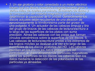 3. Un eje giratorio o rotor conectado a un motor eléctrico hacen que los discos revestidos magnéticamente giren a varios miles de vueltas por minuto. El número de discos y la composición del material magnético que lo s recubre determinan la capacidad de la unidad. Generalmente los discos actuales están recubiertos de una aleación de aproximadamente la trimillonésima parte del grosor de una pulgada. 4. Un actuador de las cabezas empuja y tira del grupo de brazos de las cabezas de lectura/escritura a lo largo de las superficies de los platos con suma precisión. Alinea las cabezas con las pistas que forman círculos concéntricos sobre la superficie de los discos. 5. Las cabezas de lectura/escritura unidas a los extremos de los brazos móviles se deslizan a la vez a lo largo de las superficies de los discos giratorios del HD. Las cabezas escriben en los discos los datos procedentes del controlador de disco alineando las partículas magnéticas sobre las superficies de los discos; las cabezas leen los datos mediante la detección de las polaridades de las partículas ya alineadas.  