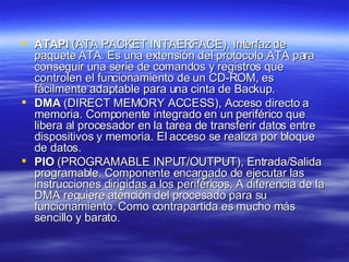 ATAPI  (ATA PACKET INTAERFACE), Interfaz de paquete ATA. Es una extensión del protocolo ATA para conseguir una serie de comandos y registros que controlen el funcionamiento de un CD-ROM, es fácilmente adaptable para una cinta de Backup. DMA  (DIRECT MEMORY ACCESS), Acceso directo a memoria. Componente integrado en un periférico que libera al procesador en la tarea de transferir datos entre dispositivos y memoria. El acceso se realiza por bloque de datos.  PIO  (PROGRAMABLE INPUT/OUTPUT), Entrada/Salida programable. Componente encargado de ejecutar las instrucciones dirigidas a los periféricos. A diferencia de la DMA requiere atención del procesado para su funcionamiento. Como contrapartida es mucho más sencillo y barato. 