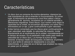 Características  Un disco duro se compone de muchos elementos; citaremos los más importantes de cara a entender su funcionamiento. En primer lugar, la información se almacena en unos finos platos o discos, generalmente de  aluminio, recubiertos por un material sensible a alteraciones magnéticas. Estos discos, cuyo número varía según la capacidad de la unidad, se encuentran agrupados uno sobre otro y atravesados por un eje, y giran continuamente a gran velocidad. Antes hemos comentado que los discos giran continuamente a gran velocidad; este detalle, la velocidad de rotación, incide directamente en el rendimiento de la unidad, concretamente en el tiempo de acceso. Es el parámetro más usado para medir la velocidad de un disco duro, y lo forman la suma de dos factores: el tiempo medio de búsqueda y la latencia; el primero  es lo que tarde el cabezal en desplazarse a una pista determinada, y el segundo es el tiempo que emplean los datos en pasar por el cabezal. 