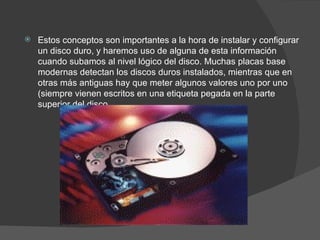 Estos conceptos son importantes a la hora de instalar y configurar un disco duro, y haremos uso de alguna de esta información cuando subamos al nivel lógico del disco. Muchas placas base modernas detectan los discos duros instalados, mientras que en otras más antiguas hay que meter algunos valores uno por uno (siempre vienen escritos en una etiqueta pegada en la parte superior del disco. 