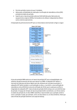 9 
 Permite partições maiores do que 2 terabytes. 
 Adicionado confiabilidade de replicação e verificação de redundância cíclica (CRC) proteção da tabela de partição. 
 Suporte para o tipo de partição adicional GUID definido pelos fabricantes de equipamentos originais (OEMs), fornecedores de software independentes (ISVs) e outros sistemas operacionais. 
A disposição do particionamento GPT para um disco básico está ilustrada na figura a seguir. 
A área de proteção MBR existe em um layout de partição GPT para compatibilidade com utilitários de gerenciamento de disco que operam em MBR. O cabeçalho GPT define o intervalo de endereços de blocos lógicos que são utilizáveis por entradas de partição. O cabeçalho GPT define também a sua localização no disco, a sua GUID, e uma verificação de redundância cíclica (CRC32) de soma de verificação de 32 bits que é usado para verificar a integridade do cabeçalho GPT. Cada entrada de partição GUID começa com uma GUID de tipo de partição. O espaço de 16 bytes do tipo de partição GUID é semelhante a um ID do sistema na tabela de partição de um disco MBR e identifica o tipo de dados que a partição contém e como a partição é usada, por exemplo, se for um disco básico ou um disco dinâmico. Note que cada entrada de partição GUID tem uma cópia de backup.  