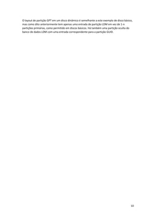 10 
O layout de partição GPT em um disco dinâmico é semelhante a este exemplo de disco básico, mas como dito anteriormente tem apenas uma entrada de partição LDM em vez de 1-n partições primárias, como permitido em discos básicos. Há também uma partição oculta do banco de dados LDM com uma entrada correspondente para a partição GUID.  