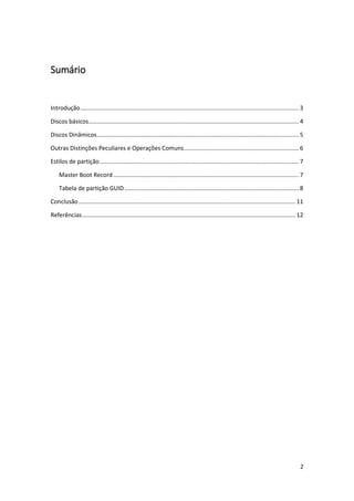 2 
Sumário 
Introdução ..................................................................................................................................... 3 
Discos básicos ................................................................................................................................ 4 
Discos Dinâmicos ........................................................................................................................... 5 
Outras Distinções Peculiares e Operações Comuns ...................................................................... 6 
Estilos de partição ......................................................................................................................... 7 
Master Boot Record ................................................................................................................. 7 
Tabela de partição GUID .......................................................................................................... 8 
Conclusão .................................................................................................................................... 11 
Referências .................................................................................................................................. 12 
 