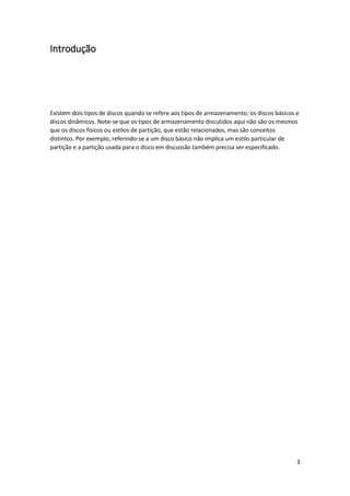 3 
Introdução 
Existem dois tipos de discos quando se refere aos tipos de armazenamento: os discos básicos e discos dinâmicos. Note-se que os tipos de armazenamento discutidos aqui não são os mesmos que os discos físicos ou estilos de partição, que estão relacionados, mas são conceitos distintos. Por exemplo, referindo-se a um disco básico não implica um estilo particular de partição e a partição usada para o disco em discussão também precisa ser especificado. 
 