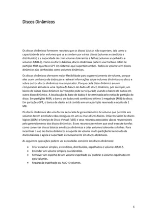 5 
Discos Dinâmicos 
Os discos dinâmicos fornecem recursos que os discos básicos não suportam, tais como a capacidade de criar volumes que se estendem por vários discos (volumes estendidos e distribuídos) e a capacidade de criar volumes tolerantes a falhas (volumes espelhados e volumes RAID-5). Como os discos básicos, discos dinâmicos podem usar tanto o estilo de partição MBR quanto o GPT em sistemas que suportam ambos. Todos os volumes em discos dinâmicos são conhecidos como volumes dinâmicos. 
Os discos dinâmicos oferecem maior flexibilidade para o gerenciamento de volume, porque eles usam um banco de dados para rastrear informações sobre volumes dinâmicos no disco e sobre outros discos dinâmicos no computador. Porque cada disco dinâmico em um computador armazena uma réplica do banco de dados do disco dinâmico, por exemplo, um banco de dados disco dinâmico corrompido pode ser reparado usando o banco de dados em outro disco dinâmico. A localização da base de dados é determinada pelo estilo de partição do disco. Em partições MBR, o banco de dados está contida no último 1 megabyte (MB) do disco. Em partições GPT, o banco de dados está contido em uma partição reservada e oculta de 1 MB. 
Os discos dinâmicos são uma forma separada de gerenciamento de volume que permite aos volumes terem extensões não contíguas em um ou mais discos físicos. O Gerenciador de discos lógicos (LDM) e Serviço de Disco Virtual (VDS) e seus recursos associados são os responsáveis pelo gerenciamento dos discos dinâmicos. Esses recursos permitem que você execute tarefas como converter discos básicos em discos dinâmicos e criar volumes tolerantes a falhas. Para incentivar o uso de discos dinâmicos o suporte de volume multi-partição foi removido de discos básicos e agora é suportado exclusivamente em discos dinâmicos. 
As seguintes operações podem ser executadas somente em discos dinâmicos: 
 Criar e excluir simples, estendidos, distribuídos, espelhados e volumes RAID-5. 
 Estender um volume simples ou estendido. 
 Remover um espelho de um volume espelhado ou quebrar o volume espelhado em dois volumes. 
 Reparação espelhado ou RAID-5 volumes. 
 