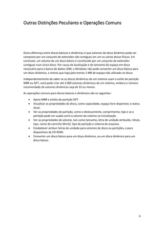 6 
Outras Distinções Peculiares e Operações Comuns 
Outra diferença entre discos básicos e dinâmicos é que volumes de disco dinâmico pode ser composto por um conjunto de extensões não contíguos em um ou vários discos físicos. Em contraste, um volume de um disco básico é constituído por um conjunto de extensões contíguas num único disco. Por causa da localização e do tamanho do espaço em disco necessário para o banco de dados LDM, o Windows não pode converter um disco básico para um disco dinâmico, a menos que haja pelo menos 1 MB de espaço não utilizado no disco. 
Independentemente de saber se os discos dinâmicos de um sistema usam o estilo de partição MBR ou GPT, você pode criar até 2.000 volumes dinâmicos de um sistema, embora o número recomendado de volumes dinâmicos seja de 32 ou menos. 
As operações comuns para discos básicos e dinâmicos são os seguintes: 
 Apoio MBR e estilos de partição GPT. 
 Visualizar as propriedades do disco, como capacidade, espaço livre disponível, e status atual. 
 Ver as propriedades de partição, como o deslocamento, comprimento, tipo e se a partição pode ser usada como o volume do sistema na inicialização. 
 Ver as propriedades de volume, tais como tamanho, letra de unidade atribuída, rótulo, tipo, nome de caminho Win32, tipo de partição e sistema de arquivos. 
 Estabelecer atribuir letras de unidade para volumes de disco ou partições, e para dispositivos de CD-ROM. 
 Converter um disco básico para um disco dinâmico, ou um disco dinâmico para um disco básico.  