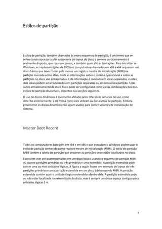 7 
Estilos de partição 
Estilos de partição, também chamados às vezes esquemas de partição, é um termo que se refere à estrutura particular subjacente do layout do disco e como o particionamento é realmente disposto, que recursos possui, e também quais são as limitações. Para inicializar o Windows, as implementações de BIOS em computadores baseados em x86 e x64 requerem um disco básico que deve conter pelo menos um registro mestre de inicialização (MBR) na partição marcada como ativa, onde as informações sobre o sistema operacional e sobre as partições no disco são armazenadas. Esta informação é colocada em locais separados, e estes dois locais podem estar localizados em partições separadas ou em uma única partição. Todo outro armazenamento de disco físico pode ser configurado como várias combinações dos dois estilos de partição disponíveis, descritos nas secções seguintes. 
O uso de discos dinâmicos é levemente afetado pelos diferentes cenários de uso, como descrito anteriormente, e da forma como eles utilizam os dois estilos de partição. Embora geralmente os discos dinâmicos não sejam usados para conter volumes de inicialização do sistema. 
Master Boot Record 
Todos os computadores baseados em x64 e em x86 e que executam o Windows podem usar o estilo de partição conhecido como registro mestre de inicialização (MBR). O estilo de partição MBR contém a tabela de partição que descreve as partições onde estão localizados no disco. 
É possível criar até quatro partições em um disco básico usando o esquema de partição MBR: ou quatro partições primárias ou três primárias e uma estendida. A partição estendida pode conter uma ou mais unidades lógicas. A figura a seguir ilustra um exemplo de layout de três partições primárias e uma partição estendida em um disco básico usando MBR. A partição estendida contém quatro unidades lógicas estendidas dentro dele. A partição estendida pode ou não estar localizada na extremidade do disco, mas é sempre um único espaço contíguo para unidades lógicas 1-n.  