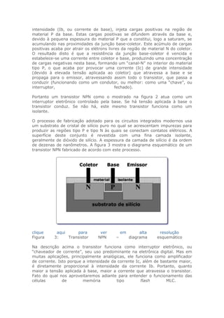 intensidade (Ib, ou corrente de base), injeta cargas positivas na região de
material P da base. Estas cargas positivas se difundem através da base e,
devido à pequena espessura do material P que a constitui, logo a saturam, se
acumulando nas proximidades da junção base-coletor. Este acúmulo de cargas
positivas acaba por atrair os elétrons livres da região de material N do coletor.
O resultado disto é que a resistência da junção base-coletor é vencida e
estabelece-se uma corrente entre coletor e base, produzindo uma concentração
de cargas negativas nesta base, formando um “canal-N” no interior do material
tipo P, o que acaba por provocar uma corrente (Ic) de grande intensidade
(devido à elevada tensão aplicada ao coletor) que atravessa a base e se
propaga para o emissor, atravessando assim todo o transistor, que passa a
conduzir (funcionando como um condutor, ou melhor: como uma “chave”, ou
interruptor,
fechado).
Portanto um transistor NPN como o mostrado na figura 2 atua como um
interruptor eletrônico controlado pela base. Se há tensão aplicada à base o
transistor conduz. Se não há, este mesmo transistor funciona como um
isolante.
O processo de fabricação adotado para os circuitos integrados modernos usa
um substrato de cristal de silício puro no qual se acrescentam impurezas para
produzir as regiões tipo P e tipo N às quais se conectam contatos elétricos. A
superfície deste conjunto é revestida com uma fina camada isolante,
geralmente de dióxido de silício. A espessura da camada de silício é da ordem
de dezenas de nanômetros. A figura 3 mostra o diagrama esquemático de um
transistor NPN fabricado de acordo com este processo.

clique
Figura

aqui
para
3:
Transistor

ver
NPN

–

em

alta
diagrama

resolução
esquemático

Na descrição acima o transistor funciona como interruptor eletrônico, ou
“chaveador de corrente”, seu uso predominante na eletrônica digital. Mas em
muitas aplicações, principalmente analógicas, ele funciona como amplificador
de corrente. Isto porque a intensidade da corrente Ic, além de bastante maior,
é diretamente proporcional à intensidade da corrente Ib. Portanto, quanto
maior a tensão aplicada à base, maior a corrente que atravessa o transistor.
Fato do qual nos aproveitaremos adiante para entender o funcionamento das
células
de
memória
tipo
flash
MLC.

 