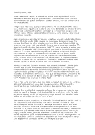 Simplifiquemos, pois.
Volte a examinar a Figura 4 e tenha em mente o que aprendemos sobre
transistores MOSFET. Repare que ela mostra um componente que consiste
essencialmente de quatro elementos: coletor, emissor, base de controle CG e
base flutuante FG.
Imagine que não exista qualquer carga elétrica na base flutuante FG. Neste
caso, mesmo que liguemos o coletor a uma fonte de tensão e o emissor à terra,
não haverá corrente entre coletor e emissor. E se repetirmos a experiência
infinitas vezes, infinitas vezes constataremos que, neste estado, o dispositivo
não conduz corrente.
Agora imagine que por alguns instantes se aplique uma elevada tensão elétrica
à base CG. Esta tensão é tão elevada e a capacidade de isolamento da fina
camada de dióxido de silício situada entre base CG e base flutuante FG é tão
pequena, que cargas elétricas saltarão de uma para a outra, carregando a FG.
A partir de então (lembre do transistor MOSFET!), caso se venha a aplicar uma
diferença de potencial elétrico entre coletor e emissor, o dispositivo conduzirá
corrente. E, como a base flutuante está eletricamente isolada dos demais
componentes, a carga permanecerá cativa em seu interior. Assim sendo,
enquanto este estado não se alterar, se repetirmos a experiência infinitas
vezes, infinitas vezes constataremos que, neste estado, o dispositivo conduz
corrente. E apenas deixará de conduzir, revertendo ao estado anterior, caso
venha a se aterrar a base e aplicar uma tensão elétrica no coletor.
Pronto: aí está uma célula de memória não volátil rudimentar. Confira: pode
assumir dois estados mutuamente exclusivos (conduzir ou não conduzir
corrente entre dois terminais determinados); permite que estes dois estados
sejam alterados quando desejado; e mantém o estado inalterado mesmo que
não esteja eletricamente alimentada. Para que isto seja mesmo uma célula de
memória basta atribuir um destes estados ao valor “zero” e o outro ao valor
“um”. Aí está nossa célula de memória flash.
Pois é. Mas como foi mesmo que este papo começou? Ah, se bem me lembro a
idéia era “esclarecer um ponto que ficou pendente: as diferenças entre
memórias flash de nível simples e múltiplo”. Que, agora, ficou fácil.
A célula de memória flash mostrada na figura 4 é um exemplo típico de uma
célula de memória flash de nível simples (SLC ou single-level cell). Ela pode
armazenar apenas um bit porque somente pode assumir dois estados, a que
podem ser atribuídos os valores “zero” e “um”.
Mas acontece que a tecnologia de fabricação de memórias flash evoluiu tanto e
tão rapidamente nos últimos anos que tornou possível controlar a carga
transferida para a base flutuante FG. Ou seja: variando a tensão aplicada à
base CG, pode-se transferir (e manter) diferentes cargas elétricas na base
flutuante FG. E, como vimos ao discutirmos o transistor MOSFET, a intensidade
da corrente que transita entre coletor e emissor é proporcional à tensão (ou
carga) da base. Então, pode-se aumentar a quantidade de valores que um
destes dispositivos pode armazenar fazendo variar o “nível” da carga retida na
base flutuante. Com isto teremos um dispositivo de níveis múltiplos de carga.
Este dispositivo é conhecido por MLC ou multiple-level cell.

 