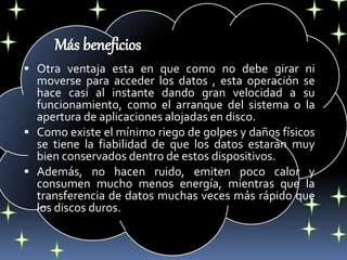  Otra ventaja esta en que como no debe girar ni
moverse para acceder los datos , esta operación se
hace casi al instante dando gran velocidad a su
funcionamiento, como el arranque del sistema o la
apertura de aplicaciones alojadas en disco.
 Como existe el mínimo riego de golpes y daños físicos
se tiene la fiabilidad de que los datos estarán muy
bien conservados dentro de estos dispositivos.
 Además, no hacen ruido, emiten poco calor y
consumen mucho menos energía, mientras que la
transferencia de datos muchas veces más rápido que
los discos duros.
 