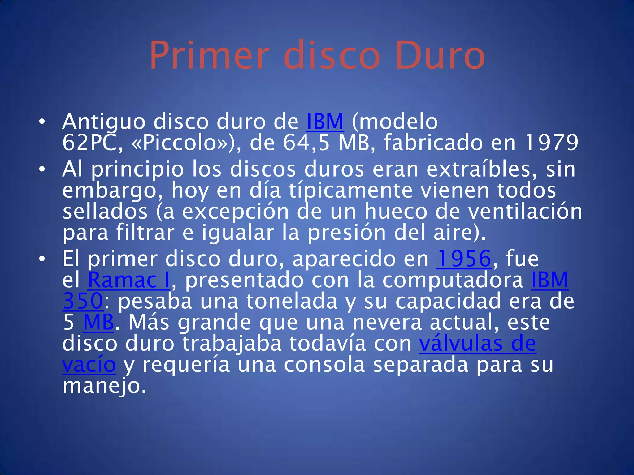 Primer disco Duro
• Antiguo disco duro de IBM (modelo
  62PC, «Piccolo»), de 64,5 MB, fabricado en 1979
• Al principio los discos duros eran extraíbles, sin
  embargo, hoy en día típicamente vienen todos
  sellados (a excepción de un hueco de ventilación
  para filtrar e igualar la presión del aire).
• El primer disco duro, aparecido en 1956, fue
  el Ramac I, presentado con la computadora IBM
  350: pesaba una tonelada y su capacidad era de
  5 MB. Más grande que una nevera actual, este
  disco duro trabajaba todavía con válvulas de
  vacío y requería una consola separada para su
  manejo.
 
