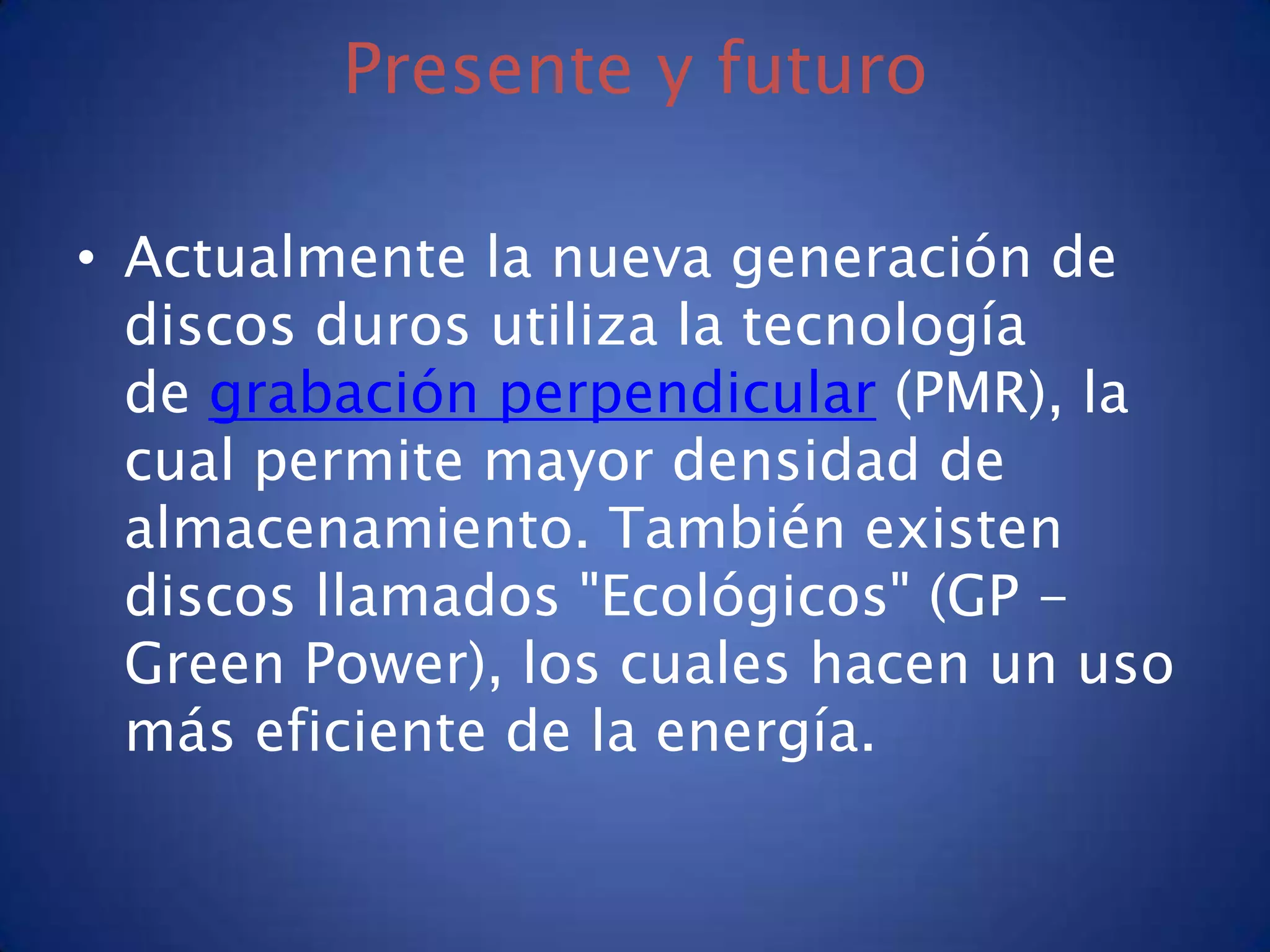 Presente y futuro

• Actualmente la nueva generación de
  discos duros utiliza la tecnología
  de grabación perpendicular (PMR), la
  cual permite mayor densidad de
  almacenamiento. También existen
  discos llamados "Ecológicos" (GP -
  Green Power), los cuales hacen un uso
  más eficiente de la energía.
 