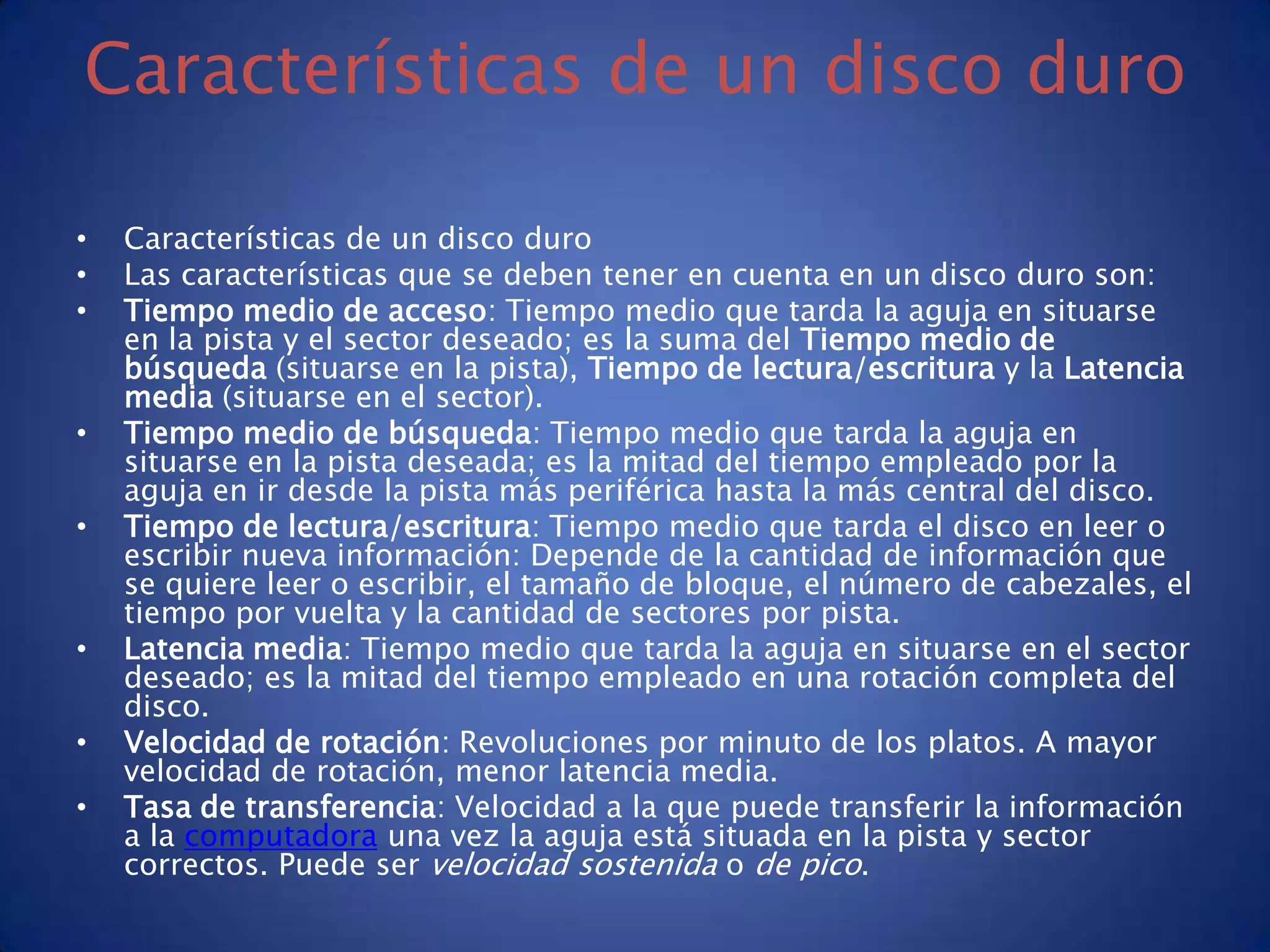 Características de un disco duro

•   Características de un disco duro
•   Las características que se deben tener en cuenta en un disco duro son:
•   Tiempo medio de acceso: Tiempo medio que tarda la aguja en situarse
    en la pista y el sector deseado; es la suma del Tiempo medio de
    búsqueda (situarse en la pista), Tiempo de lectura/escritura y la Latencia
    media (situarse en el sector).
•   Tiempo medio de búsqueda: Tiempo medio que tarda la aguja en
    situarse en la pista deseada; es la mitad del tiempo empleado por la
    aguja en ir desde la pista más periférica hasta la más central del disco.
•   Tiempo de lectura/escritura: Tiempo medio que tarda el disco en leer o
    escribir nueva información: Depende de la cantidad de información que
    se quiere leer o escribir, el tamaño de bloque, el número de cabezales, el
    tiempo por vuelta y la cantidad de sectores por pista.
•   Latencia media: Tiempo medio que tarda la aguja en situarse en el sector
    deseado; es la mitad del tiempo empleado en una rotación completa del
    disco.
•   Velocidad de rotación: Revoluciones por minuto de los platos. A mayor
    velocidad de rotación, menor latencia media.
•   Tasa de transferencia: Velocidad a la que puede transferir la información
    a la computadora una vez la aguja está situada en la pista y sector
    correctos. Puede ser velocidad sostenida o de pico.
 