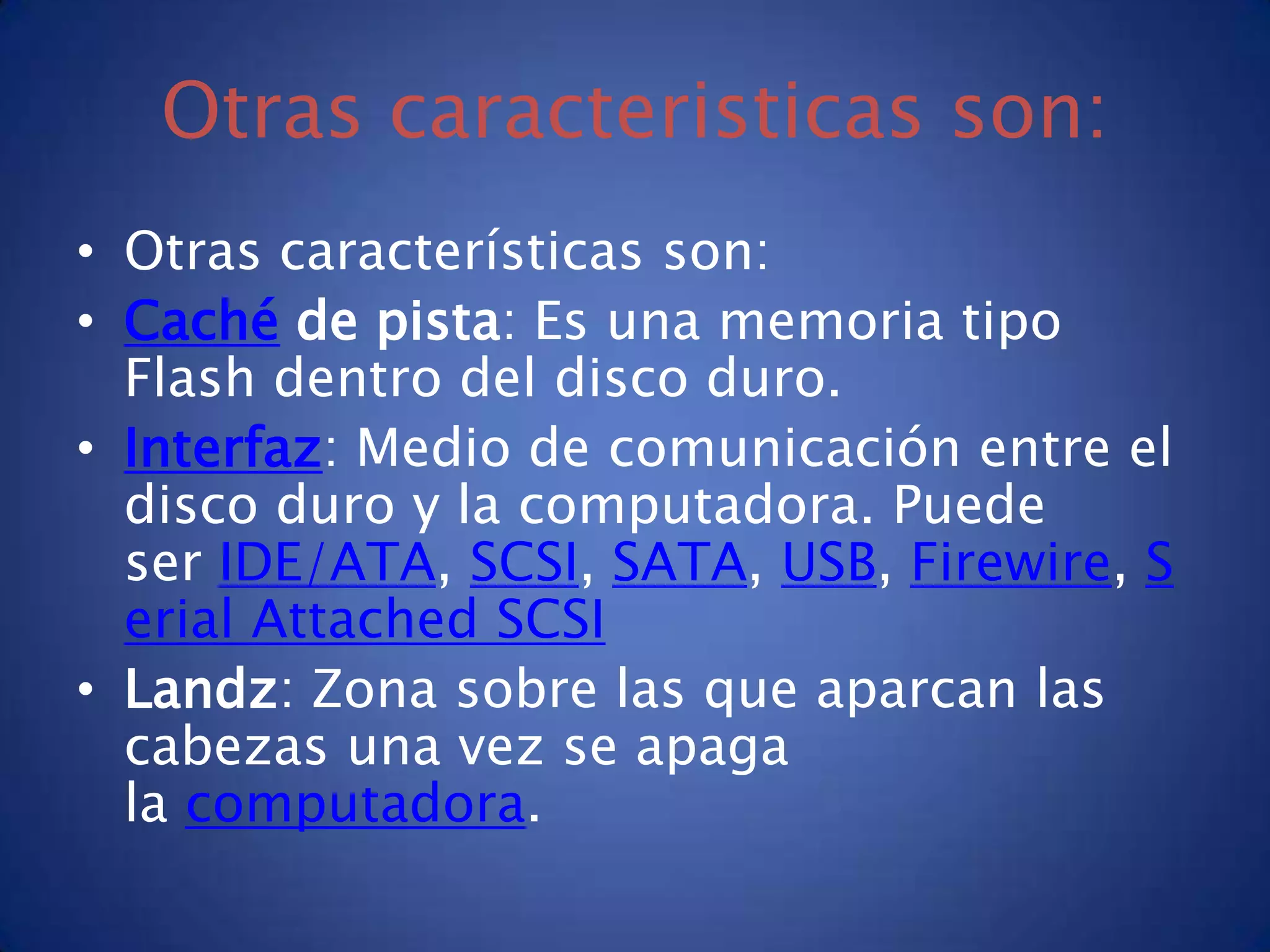 Otras caracteristicas son:
• Otras características son:
• Caché de pista: Es una memoria tipo
  Flash dentro del disco duro.
• Interfaz: Medio de comunicación entre el
  disco duro y la computadora. Puede
  ser IDE/ATA, SCSI, SATA, USB, Firewire, S
  erial Attached SCSI
• Landz: Zona sobre las que aparcan las
  cabezas una vez se apaga
  la computadora.
 