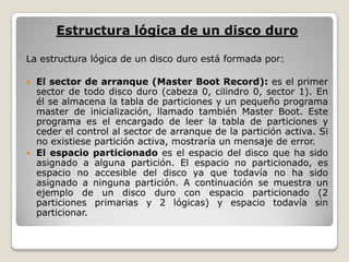 Estructura lógica de un disco duroLa estructura lógica de un disco duro está formada por:El sector de arranque (Master Boot Record): es el primer sector de todo disco duro (cabeza 0, cilindro 0, sector 1). En él se almacena la tabla de particiones y un pequeño programa master de inicialización, llamado también Master Boot. Este programa es el encargado de leer la tabla de particiones y ceder el control al sector de arranque de la partición activa. Si no existiese partición activa, mostraría un mensaje de error.El espacio particionado es el espacio del disco que ha sido asignado a alguna partición. El espacio no particionado, es espacio no accesible del disco ya que todavía no ha sido asignado a ninguna partición. A continuación se muestra un ejemplo de un disco duro con espacio particionado (2 particiones primarias y 2 lógicas) y espacio todavía sin particionar.
