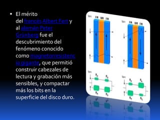  El mérito
  del francés Albert Fert y
  al alemán Peter
  Grünberg fue el
  descubrimiento del
  fenómeno conocido
  como magnetorresistenc
  ia gigante, que permitió
  construir cabezales de
  lectura y grabación más
  sensibles, y compactar
  más los bits en la
  superficie del disco duro.
 