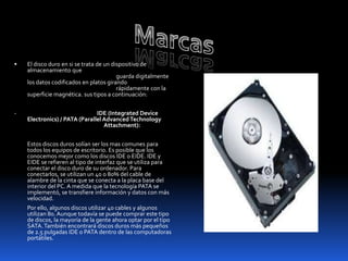    El disco duro en si se trata de un dispositivo de
    almacenamiento que
                                         guarda digitalmente
    los datos codificados en platos girando
                                         rápidamente con la
    superficie magnética. sus tipos a continuación:


-                              IDE (Integrated Device
    Electronics) / PATA (Parallel Advanced Technology
                                  Attachment):


    Estos discos duros solían ser los mas comunes para
    todos los equipos de escritorio. Es posible que los
    conocemos mejor como los discos IDE o EIDE. IDE y
    EIDE se refieren al tipo de interfaz que se utiliza para
    conectar el disco duro de su ordenador. Para
    conectarlos, se utilizan un 40 o 80% del cable de
    alambre de la cinta que se conecta a la placa base del
    interior del PC. A medida que la tecnología PATA se
    implementó, se transfiere información y datos con más
    velocidad.
    Por ello, algunos discos utilizar 40 cables y algunos
    utilizan 80. Aunque todavía se puede comprar este tipo
    de discos, la mayoría de la gente ahora optar por el tipo
    SATA. También encontrará discos duros más pequeños
    de 2.5 pulgadas IDE o PATA dentro de las computadoras
    portátiles.
 