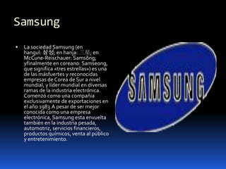 Samsung
   La sociedad Samsung (en
    hangul: 삼성; en hanja: 三星; en
    McCune-Reischauer: Samsŏng;
    yfinalmente en coreano: Samseong,
    que significa «tres estrellas») es una
    de las másfuertes y reconocidas
    empresas de Corea de Sur a nivel
    mundial, y líder mundial en diversas
    ramas de la industria electrónica.
    Comenzó como una compañía
    exclusivamente de exportaciones en
    el año 1983.A pesar de ser mejor
    conocida como una empresa
    electrónica, Samsung esta envuelta
    también en la industria pesada,
    automotriz, servicios financieros,
    productos químicos, venta al público
    y entretenimiento.
 