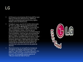 LG
   LG Group es una empresa de Corea del Sur que
    fabrica productos electrónicos, teléfonos
    móviles y productos petroquímicos y opera
    filiales como LG Electronics.
   Creada en 1947, asumió el nombre abreviado
    de "LG", en 1995. LG es una abreviatura de
    "Lucky Goldstar" (럭키금성) en Corea del Sur,
    que ha sido traducido al inglés como Lucky
    Venus (Goldstar). Antes, muchos de sus
    productos electrónicos fueron vendidos bajo la
    marca Goldstar, mientras que otros productos
    para el hogar (no disponibles fuera de Corea
    del Sur) fueron vendidos bajo la marca "Lucky".
    Esta última era famosa por los productos de
    limpieza del hogar y detergentes para ropa en
    Corea del Sur. Antes de la industrialización
    masiva de la sociedad de Corea del Sur, el
    nombre de Lucky era sinónimo de pasta de
    dientes.
   Recientemente, la compañía ha tratado de
    actualizar su eslogan sugiriendo que "LG"
    significa "Life's Good" ("La Vida es Buena"). En
    Enero 2009, LG Group compró el dominio
    LG.com. La compañía incluso está en el
    "VB.com Internet Hall of Fame".
 