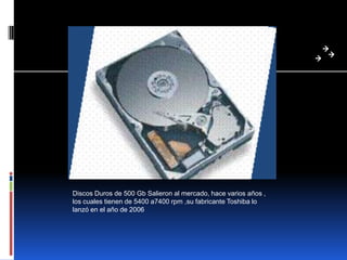 Discos Duros de 500 Gb Salieron al mercado, hace varios años ,
los cuales tienen de 5400 a7400 rpm ,su fabricante Toshiba lo
lanzó en el año de 2006
 