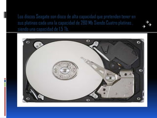 Los discos Seagate son disco de alta capacidad que pretenden tener en
sus platinas cada una la capacidad de 280 Mb Siendo Cuatro platinas ,
siendo una capacidad de 1.5 Tb.
 