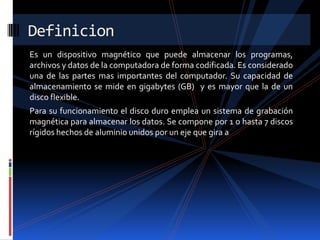 Definicion
Es un dispositivo magnético que puede almacenar los programas,
archivos y datos de la computadora de forma codificada. Es considerado
una de las partes mas importantes del computador. Su capacidad de
almacenamiento se mide en gigabytes (GB) y es mayor que la de un
disco flexible.
Para su funcionamiento el disco duro emplea un sistema de grabación
magnética para almacenar los datos. Se compone por 1 o hasta 7 discos
rígidos hechos de aluminio unidos por un eje que gira a
 